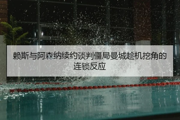 赖斯与阿森纳续约谈判僵局曼城趁机挖角的连锁反应
